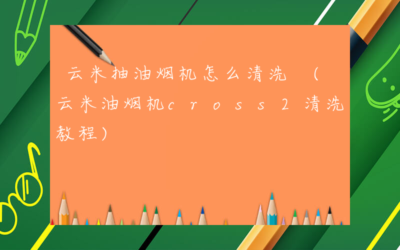 云米抽油烟机怎么清洗 (云米油烟机cross2清洗教程)